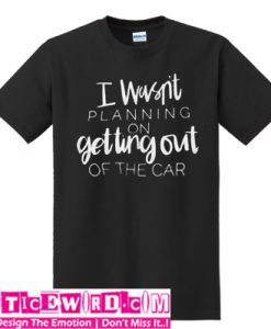 I wasn't planning on getting out of the car T-SHIRT